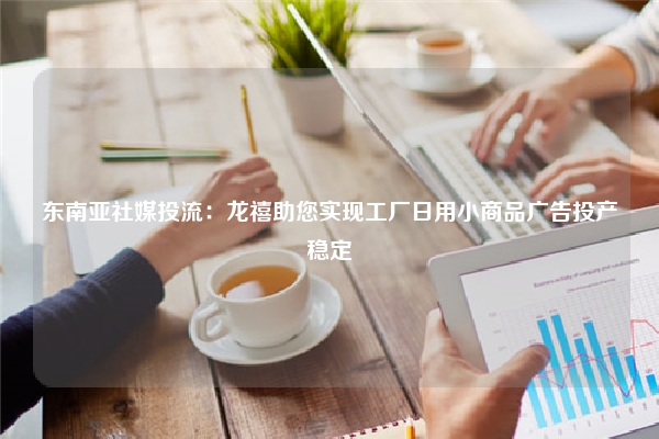 东南亚社媒投流：龙禧助您实现工厂日用小商品广告投产稳定