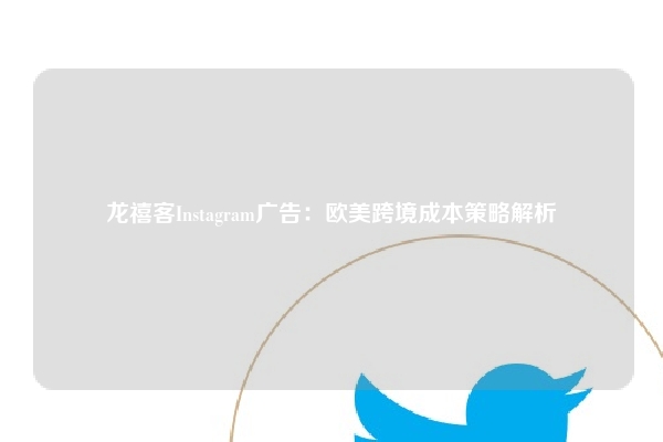 龙禧客Instagram广告：欧美跨境成本策略解析