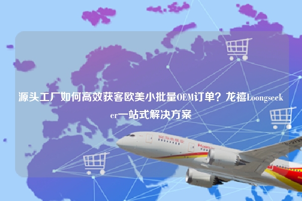源头工厂如何高效获客欧美小批量OEM订单？龙禧Loongseeker一站式解决方案