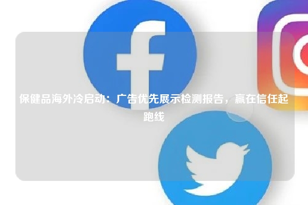 保健品海外冷启动：广告优先展示检测报告，赢在信任起跑线