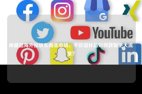 保健品海外投放东南亚市场，平价滋补品如何获取更大流量？
