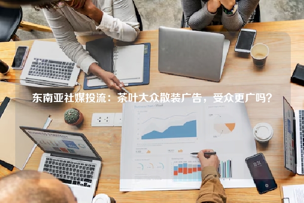 东南亚社媒投流：茶叶大众散装广告，受众更广吗？