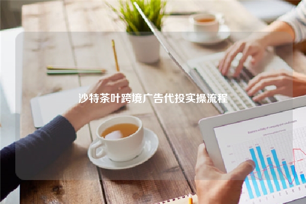 沙特茶叶跨境广告代投实操流程