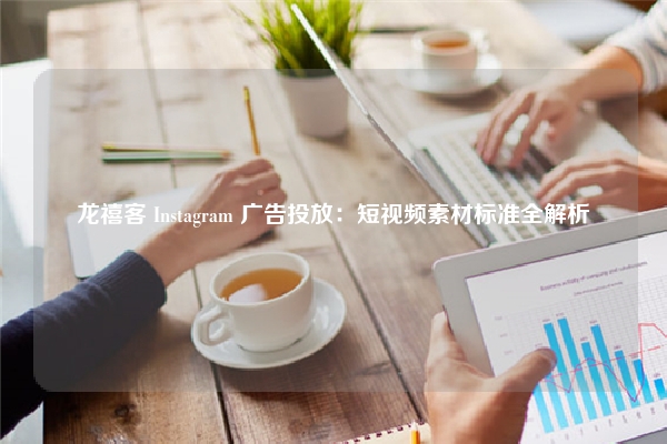 龙禧客 Instagram 广告投放：短视频素材标准全解析