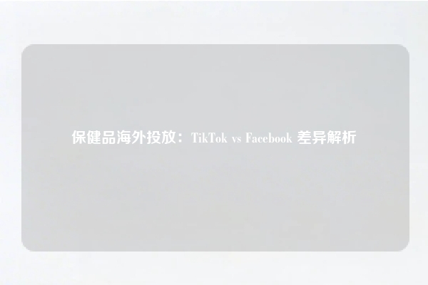 保健品海外投放：TikTok vs Facebook 差异解析