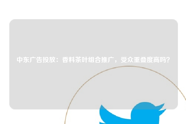 中东广告投放：香料茶叶组合推广，受众重叠度高吗？