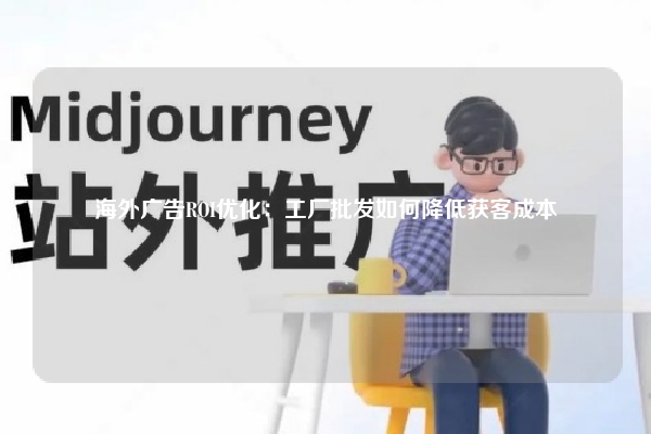 海外广告ROI优化：工厂批发如何降低获客成本