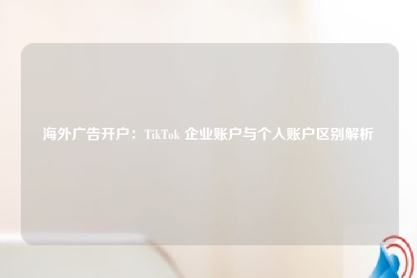 海外广告开户：TikTok 企业账户与个人账户区别解析