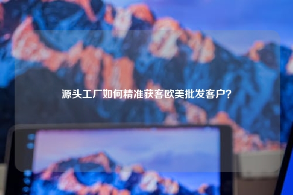 源头工厂如何精准获客欧美批发客户？