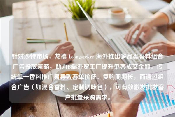 针对沙特市场，龙禧 Loongseeker 海外推出多品类香料组合广告投放策略，助力B端外贸工厂提升单客成交金额。传统单一香料推广易导致客单价低、复购周期长，而通过组合广告（如混合香料、定制调味包），可有效激发批发客户批量采购需求。