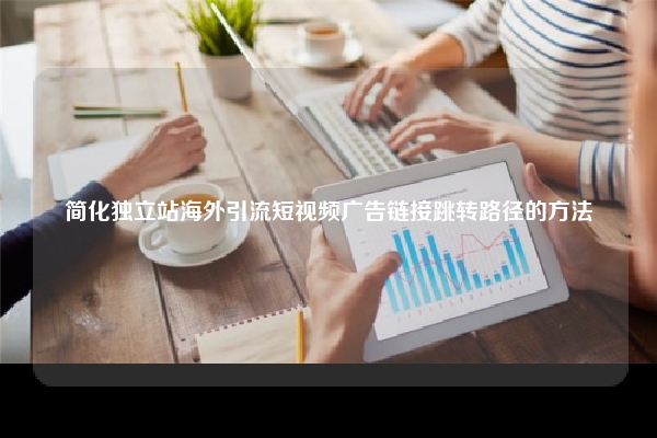 简化独立站海外引流短视频广告链接跳转路径的方法