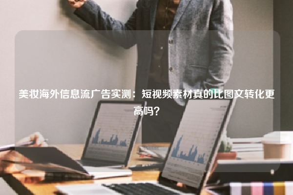 美妆海外信息流广告实测：短视频素材真的比图文转化更高吗？
