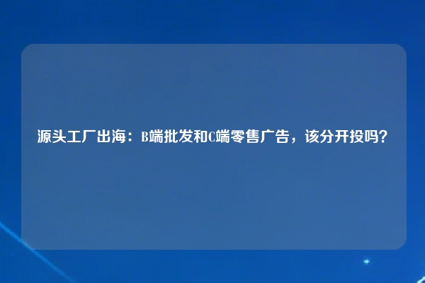 源头工厂出海：B端批发和C端零售广告，该分开投吗？